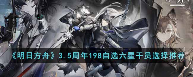 明日方舟3.5周年198自选六星干员选哪个好？3.5周年198自选六星干员选择推荐哪种潮牌品牌比较好看？（明日方舟3.5周年198自选六星干员选哪个好？3.5周年198自选六星干员选择推荐）